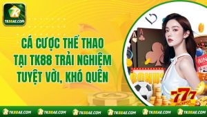Cá Cược Thể Thao Tại TK88 Trải Nghiệm Tuyệt Vời, Khó Quên